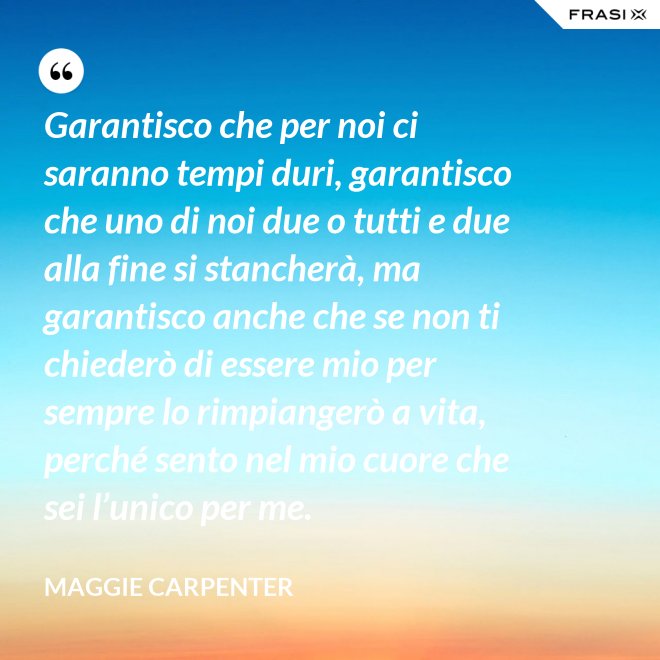 Garantisco che per noi ci saranno tempi duri, garantisco che uno di noi due o tutti e due alla fine si stancherà, ma garantisco anche che se non ti chiederò di essere mio per sempre lo rimpiangerò a vita, perché sento nel mio cuore che sei l’unico per me. - Maggie Carpenter