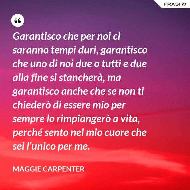 Garantisco che per noi ci saranno tempi duri, garantisco che uno di noi due o tutti e due alla fine si stancherà, ma garantisco anche che se non ti chiederò di essere mio per sempre lo rimpiangerò a vita, perché sento nel mio cuore che sei l’unico per me. - Maggie Carpenter