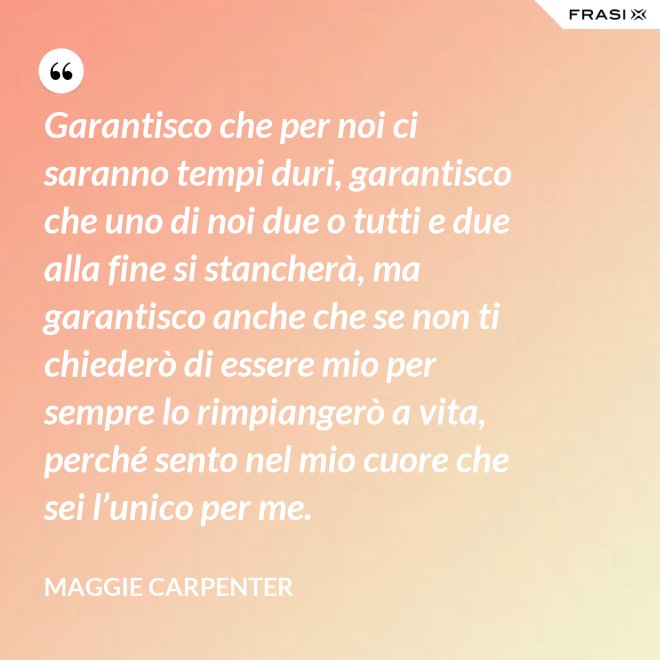 Garantisco che per noi ci saranno tempi duri, garantisco che uno di noi due o tutti e due alla fine si stancherà, ma garantisco anche che se non ti chiederò di essere mio per sempre lo rimpiangerò a vita, perché sento nel mio cuore che sei l’unico per me. - Maggie Carpenter
