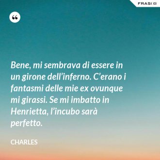 Bene, mi sembrava di essere in un girone dell’inferno. C’erano i fantasmi delle mie ex ovunque mi girassi. Se mi imbatto in Henrietta, l’incubo sarà perfetto. - Charles