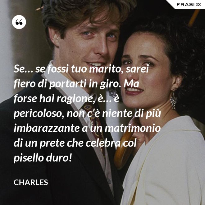Se… se fossi tuo marito, sarei fiero di portarti in giro. Ma forse hai ragione, è… è pericoloso, non c’è niente di più imbarazzante a un matrimonio di un prete che celebra col pisello duro! - Charles
