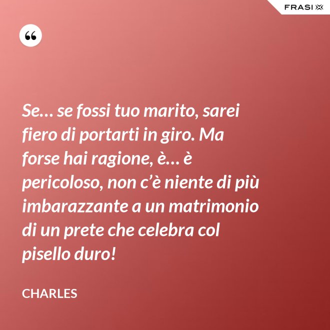 Se… se fossi tuo marito, sarei fiero di portarti in giro. Ma forse hai ragione, è… è pericoloso, non c’è niente di più imbarazzante a un matrimonio di un prete che celebra col pisello duro! - Charles