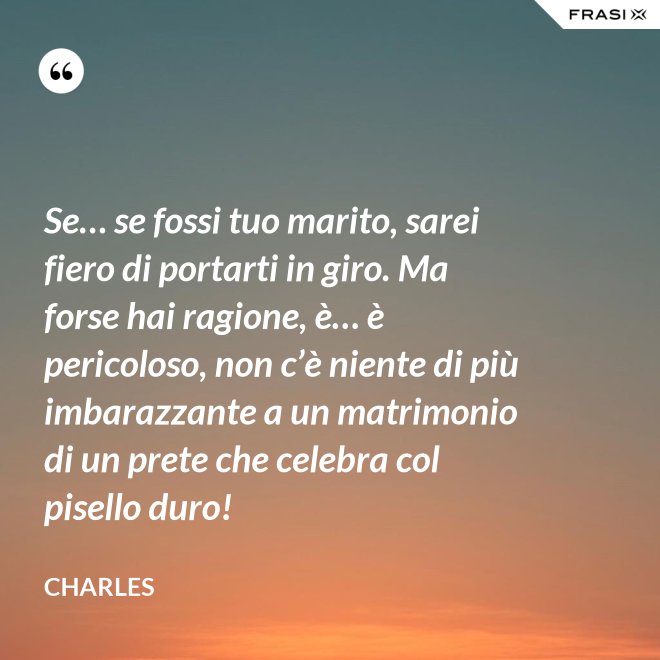 Se… se fossi tuo marito, sarei fiero di portarti in giro. Ma forse hai ragione, è… è pericoloso, non c’è niente di più imbarazzante a un matrimonio di un prete che celebra col pisello duro! - Charles