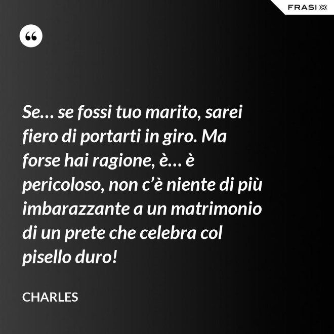 Se… se fossi tuo marito, sarei fiero di portarti in giro. Ma forse hai ragione, è… è pericoloso, non c’è niente di più imbarazzante a un matrimonio di un prete che celebra col pisello duro! - Charles