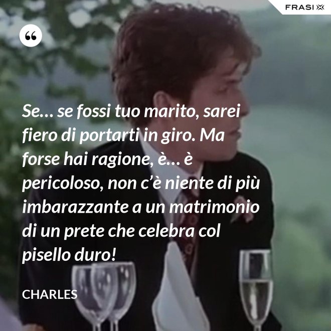 Se… se fossi tuo marito, sarei fiero di portarti in giro. Ma forse hai ragione, è… è pericoloso, non c’è niente di più imbarazzante a un matrimonio di un prete che celebra col pisello duro! - Charles