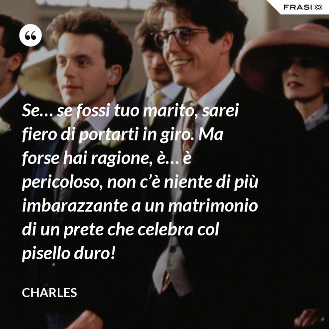 Se… se fossi tuo marito, sarei fiero di portarti in giro. Ma forse hai ragione, è… è pericoloso, non c’è niente di più imbarazzante a un matrimonio di un prete che celebra col pisello duro! - Charles