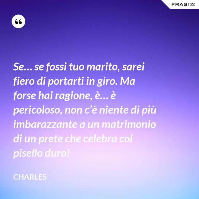 Se… se fossi tuo marito, sarei fiero di portarti in giro. Ma forse hai ragione, è… è pericoloso, non c’è niente di più imbarazzante a un matrimonio di un prete che celebra col pisello duro! - Charles