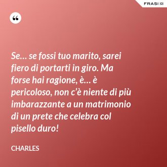 Se… se fossi tuo marito, sarei fiero di portarti in giro. Ma forse hai ragione, è… è pericoloso, non c’è niente di più imbarazzante a un matrimonio di un prete che celebra col pisello duro! - Charles