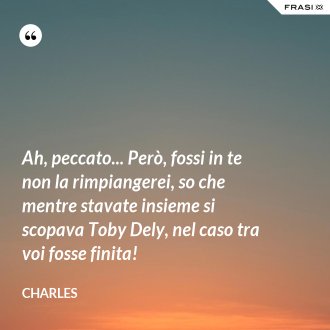 Ah, peccato... Però, fossi in te non la rimpiangerei, so che mentre stavate insieme si scopava Toby Dely, nel caso tra voi fosse finita! - Charles