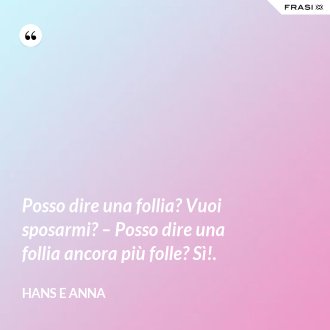 Posso dire una follia? Vuoi sposarmi? – Posso dire una follia ancora più folle? Sì!. - Hans e Anna