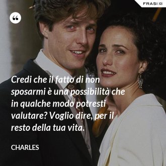 Credi che il fatto di non sposarmi è una possibilità che in qualche modo potresti valutare? Voglio dire, per il resto della tua vita. - Charles