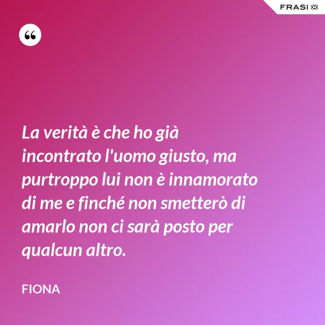 La verità è che ho già incontrato l'uomo giusto, ma purtroppo lui non è innamorato di me e finché non smetterò di amarlo non ci sarà posto per qualcun altro. - Fiona