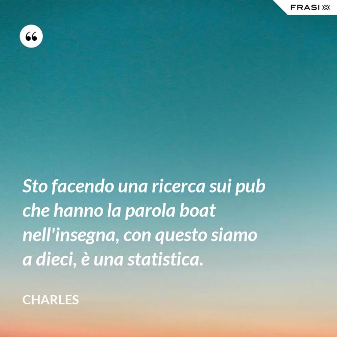 Sto facendo una ricerca sui pub che hanno la parola boat nell'insegna, con questo siamo a dieci, è una statistica. - Charles