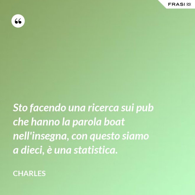 Sto facendo una ricerca sui pub che hanno la parola boat nell'insegna, con questo siamo a dieci, è una statistica. - Charles