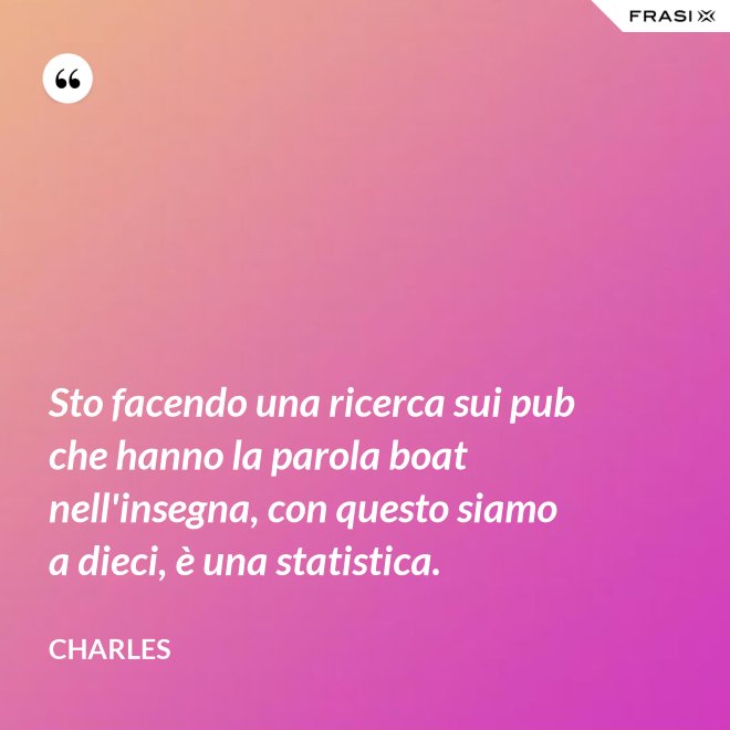 Sto facendo una ricerca sui pub che hanno la parola boat nell'insegna, con questo siamo a dieci, è una statistica. - Charles