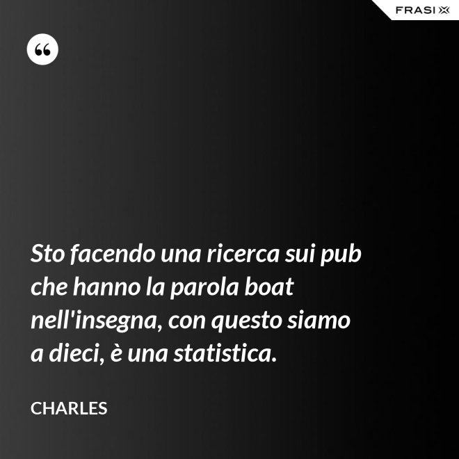 Sto facendo una ricerca sui pub che hanno la parola boat nell'insegna, con questo siamo a dieci, è una statistica. - Charles