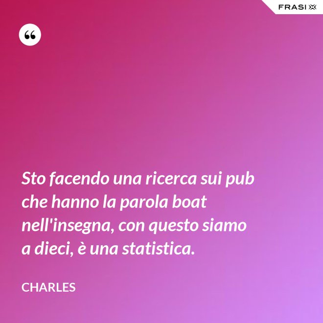 Sto facendo una ricerca sui pub che hanno la parola boat nell'insegna, con questo siamo a dieci, è una statistica. - Charles