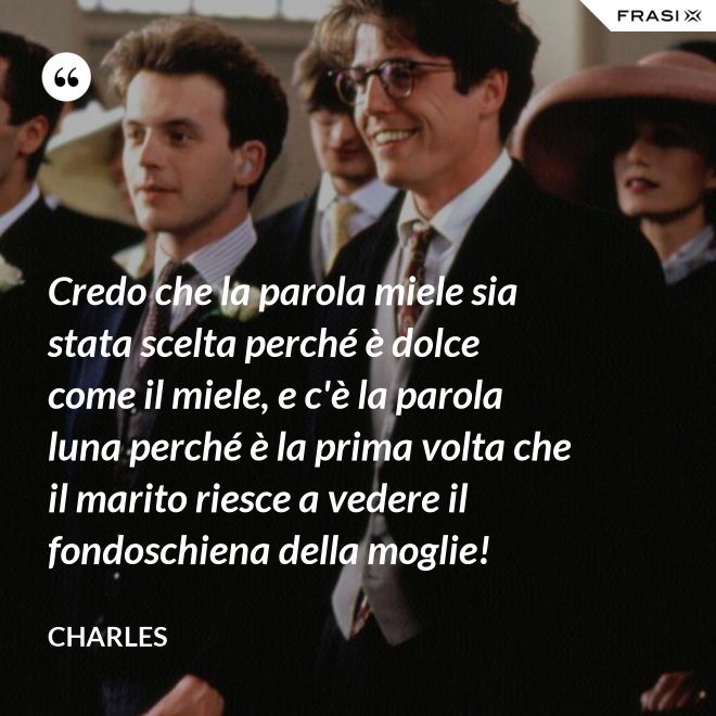 Credo che la parola miele sia stata scelta perché è dolce come il miele, e c'è la parola luna perché è la prima volta che il marito riesce a vedere il fondoschiena della moglie! - Charles