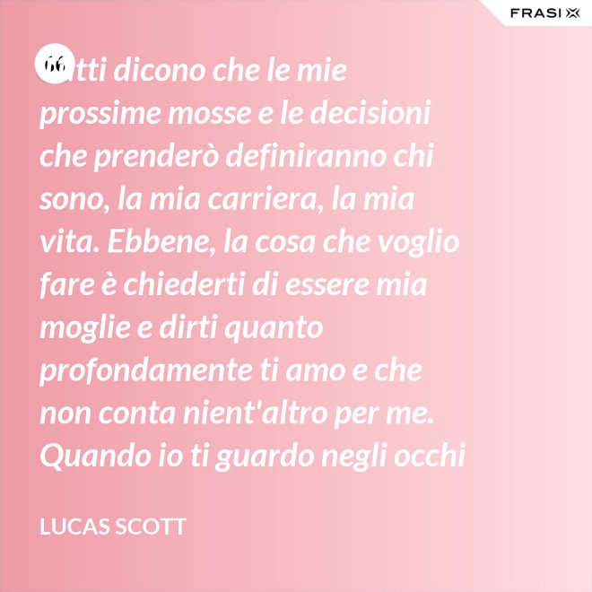 Tutti dicono che le mie prossime mosse e le decisioni che prenderò definiranno chi sono, la mia carriera, la mia vita. Ebbene, la cosa che voglio fare è chiederti di essere mia moglie e dirti quanto profondamente ti amo e che non conta nient'altro per me. Quando io ti guardo negli occhi Brooke, vedo la mia vita e il mio futuro e li vedo insieme a te. Vuoi sposarmi, Brooke Davis? - Lucas Scott