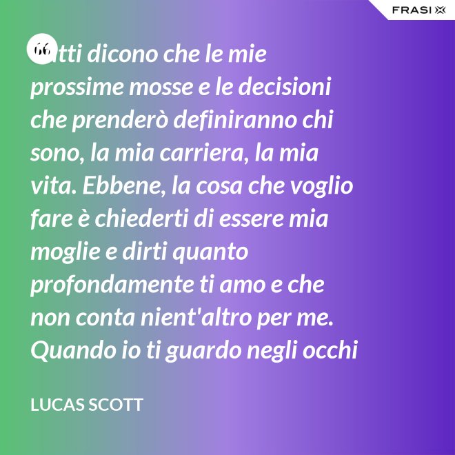 Tutti dicono che le mie prossime mosse e le decisioni che prenderò definiranno chi sono, la mia carriera, la mia vita. Ebbene, la cosa che voglio fare è chiederti di essere mia moglie e dirti quanto profondamente ti amo e che non conta nient'altro per me. Quando io ti guardo negli occhi Brooke, vedo la mia vita e il mio futuro e li vedo insieme a te. Vuoi sposarmi, Brooke Davis? - Lucas Scott