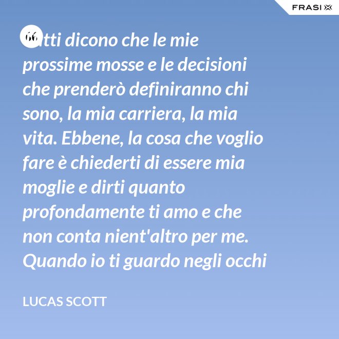 Tutti dicono che le mie prossime mosse e le decisioni che prenderò definiranno chi sono, la mia carriera, la mia vita. Ebbene, la cosa che voglio fare è chiederti di essere mia moglie e dirti quanto profondamente ti amo e che non conta nient'altro per me. Quando io ti guardo negli occhi Brooke, vedo la mia vita e il mio futuro e li vedo insieme a te. Vuoi sposarmi, Brooke Davis? - Lucas Scott