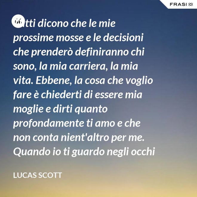 Tutti dicono che le mie prossime mosse e le decisioni che prenderò definiranno chi sono, la mia carriera, la mia vita. Ebbene, la cosa che voglio fare è chiederti di essere mia moglie e dirti quanto profondamente ti amo e che non conta nient'altro per me. Quando io ti guardo negli occhi Brooke, vedo la mia vita e il mio futuro e li vedo insieme a te. Vuoi sposarmi, Brooke Davis? - Lucas Scott
