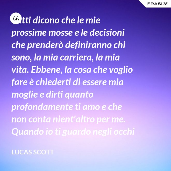 Tutti dicono che le mie prossime mosse e le decisioni che prenderò definiranno chi sono, la mia carriera, la mia vita. Ebbene, la cosa che voglio fare è chiederti di essere mia moglie e dirti quanto profondamente ti amo e che non conta nient'altro per me. Quando io ti guardo negli occhi Brooke, vedo la mia vita e il mio futuro e li vedo insieme a te. Vuoi sposarmi, Brooke Davis? - Lucas Scott