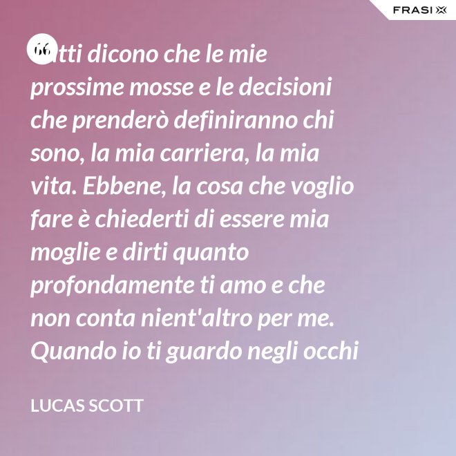 Tutti dicono che le mie prossime mosse e le decisioni che prenderò definiranno chi sono, la mia carriera, la mia vita. Ebbene, la cosa che voglio fare è chiederti di essere mia moglie e dirti quanto profondamente ti amo e che non conta nient'altro per me. Quando io ti guardo negli occhi Brooke, vedo la mia vita e il mio futuro e li vedo insieme a te. Vuoi sposarmi, Brooke Davis? - Lucas Scott