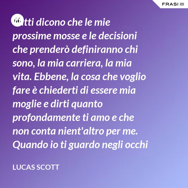 Tutti dicono che le mie prossime mosse e le decisioni che prenderò definiranno chi sono, la mia carriera, la mia vita. Ebbene, la cosa che voglio fare è chiederti di essere mia moglie e dirti quanto profondamente ti amo e che non conta nient'altro per me. Quando io ti guardo negli occhi Brooke, vedo la mia vita e il mio futuro e li vedo insieme a te. Vuoi sposarmi, Brooke Davis? - Lucas Scott