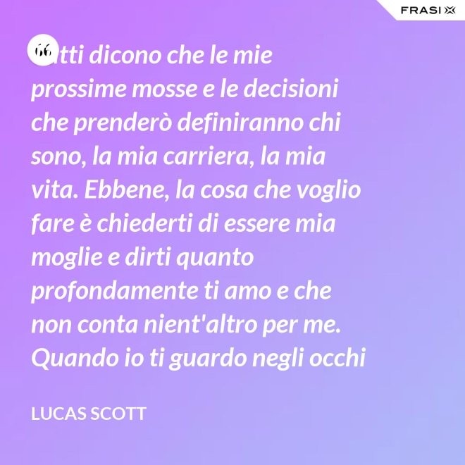 Tutti dicono che le mie prossime mosse e le decisioni che prenderò definiranno chi sono, la mia carriera, la mia vita. Ebbene, la cosa che voglio fare è chiederti di essere mia moglie e dirti quanto profondamente ti amo e che non conta nient'altro per me. Quando io ti guardo negli occhi Brooke, vedo la mia vita e il mio futuro e li vedo insieme a te. Vuoi sposarmi, Brooke Davis? - Lucas Scott