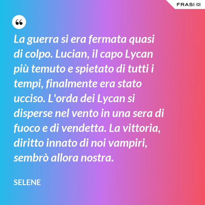 La guerra si era fermata quasi di colpo. Lucian, il capo Lycan più temuto e spietato di tutti i tempi, finalmente era stato ucciso. L'orda dei Lycan si disperse nel vento in una sera di fuoco e di vendetta. La vittoria, diritto innato di noi vampiri, sembrò allora nostra. - Selene