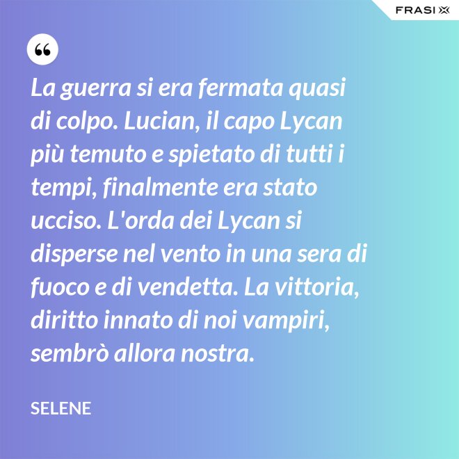 La guerra si era fermata quasi di colpo. Lucian, il capo Lycan più temuto e spietato di tutti i tempi, finalmente era stato ucciso. L'orda dei Lycan si disperse nel vento in una sera di fuoco e di vendetta. La vittoria, diritto innato di noi vampiri, sembrò allora nostra. - Selene