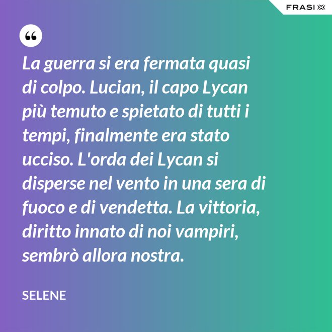 La guerra si era fermata quasi di colpo. Lucian, il capo Lycan più temuto e spietato di tutti i tempi, finalmente era stato ucciso. L'orda dei Lycan si disperse nel vento in una sera di fuoco e di vendetta. La vittoria, diritto innato di noi vampiri, sembrò allora nostra. - Selene