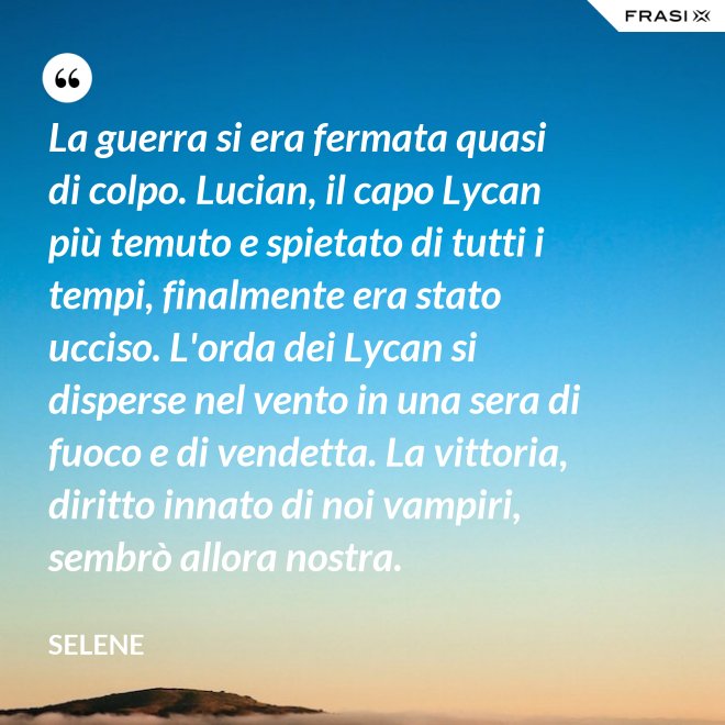 La guerra si era fermata quasi di colpo. Lucian, il capo Lycan più temuto e spietato di tutti i tempi, finalmente era stato ucciso. L'orda dei Lycan si disperse nel vento in una sera di fuoco e di vendetta. La vittoria, diritto innato di noi vampiri, sembrò allora nostra. - Selene