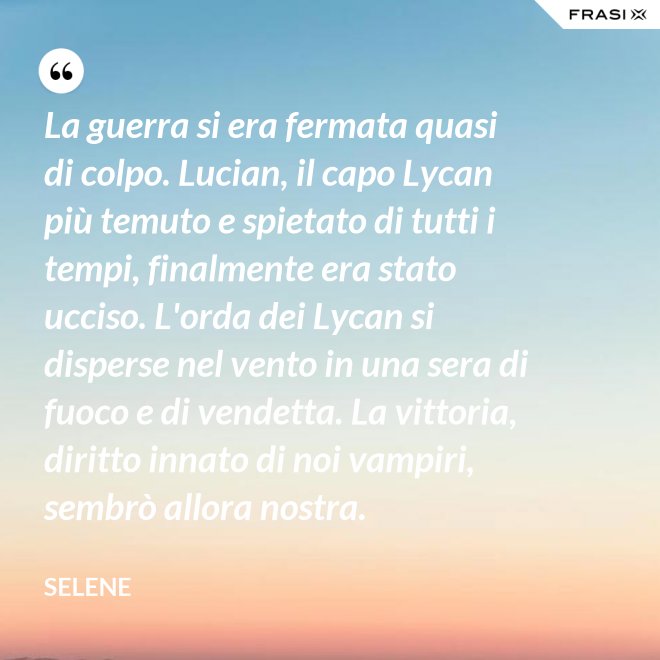 La guerra si era fermata quasi di colpo. Lucian, il capo Lycan più temuto e spietato di tutti i tempi, finalmente era stato ucciso. L'orda dei Lycan si disperse nel vento in una sera di fuoco e di vendetta. La vittoria, diritto innato di noi vampiri, sembrò allora nostra. - Selene