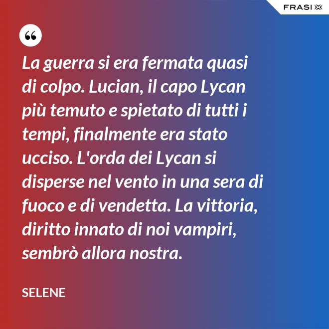 La guerra si era fermata quasi di colpo. Lucian, il capo Lycan più temuto e spietato di tutti i tempi, finalmente era stato ucciso. L'orda dei Lycan si disperse nel vento in una sera di fuoco e di vendetta. La vittoria, diritto innato di noi vampiri, sembrò allora nostra. - Selene