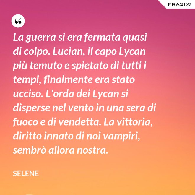 La guerra si era fermata quasi di colpo. Lucian, il capo Lycan più temuto e spietato di tutti i tempi, finalmente era stato ucciso. L'orda dei Lycan si disperse nel vento in una sera di fuoco e di vendetta. La vittoria, diritto innato di noi vampiri, sembrò allora nostra. - Selene