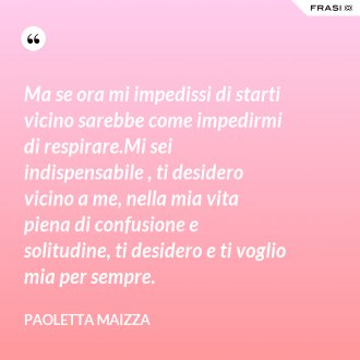 Ma se ora mi impedissi di starti vicino sarebbe come impedirmi di respirare.Mi sei indispensabile , ti desidero vicino a me, nella mia vita piena di confusione e solitudine, ti desidero e ti voglio mia per sempre. - Paoletta Maizza
