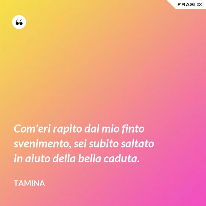 Com'eri rapito dal mio finto svenimento, sei subito saltato in aiuto della bella caduta. - Tamina