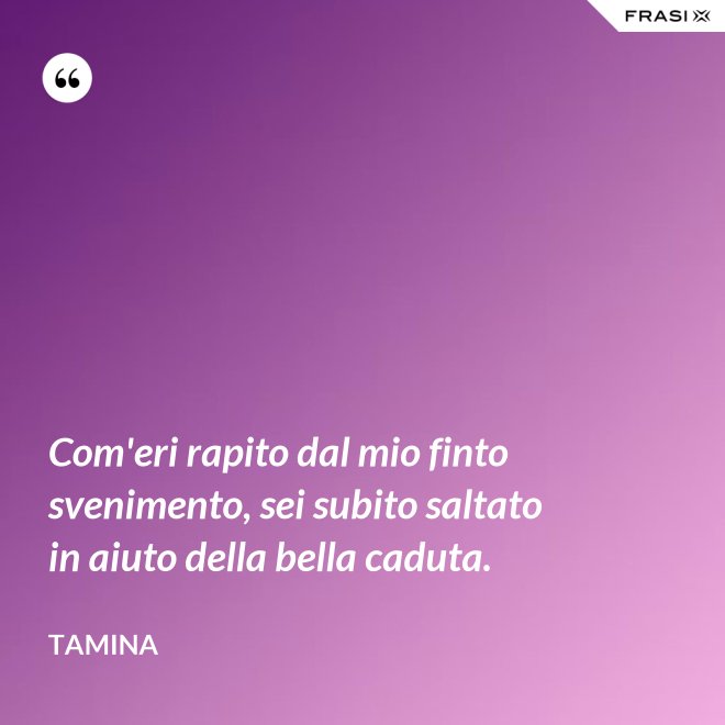 Com'eri rapito dal mio finto svenimento, sei subito saltato in aiuto della bella caduta. - Tamina