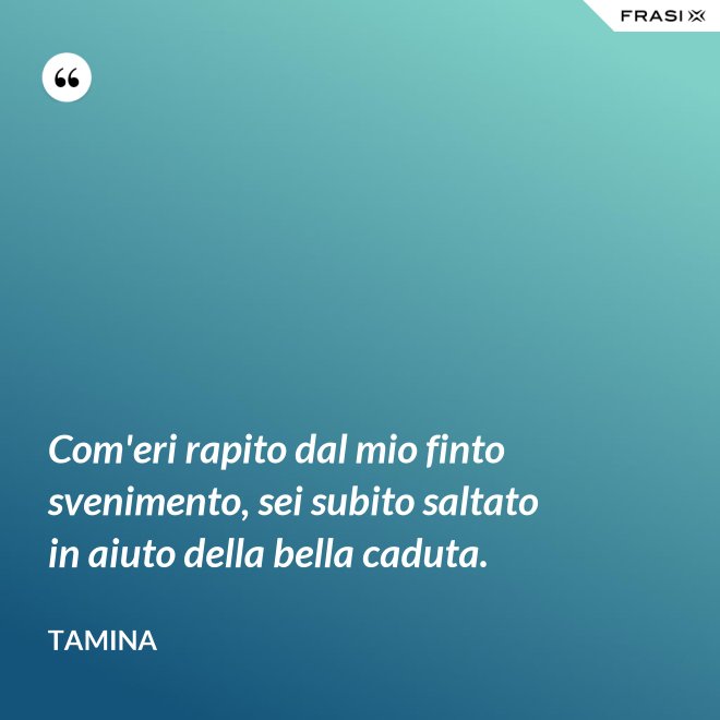 Com'eri rapito dal mio finto svenimento, sei subito saltato in aiuto della bella caduta. - Tamina