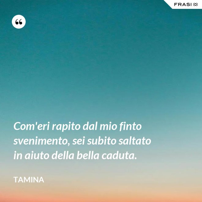 Com'eri rapito dal mio finto svenimento, sei subito saltato in aiuto della bella caduta. - Tamina