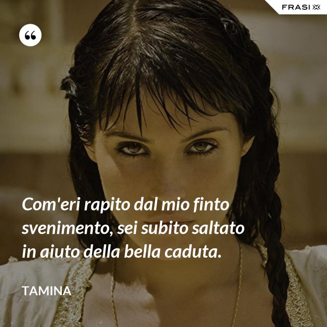 Com'eri rapito dal mio finto svenimento, sei subito saltato in aiuto della bella caduta. - Tamina