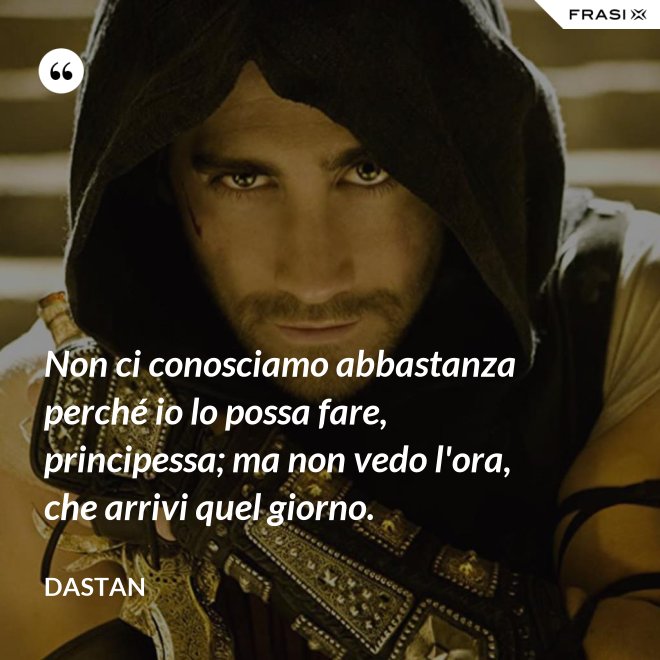 Non ci conosciamo abbastanza perché io lo possa fare, principessa; ma non vedo l'ora, che arrivi quel giorno. - Dastan
