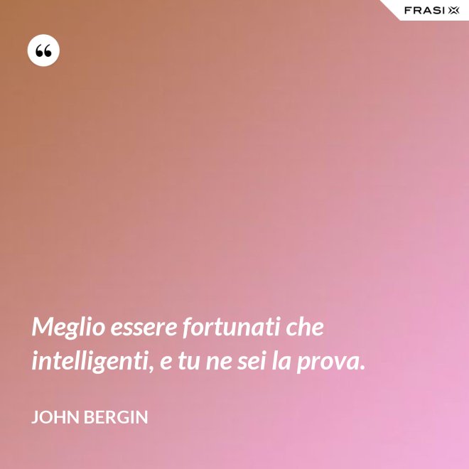 Meglio essere fortunati che intelligenti, e tu ne sei la prova. - John Bergin