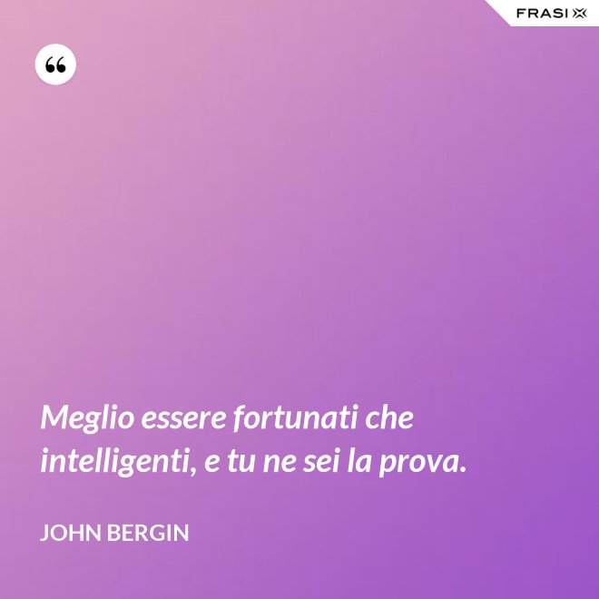 Meglio essere fortunati che intelligenti, e tu ne sei la prova. - John Bergin