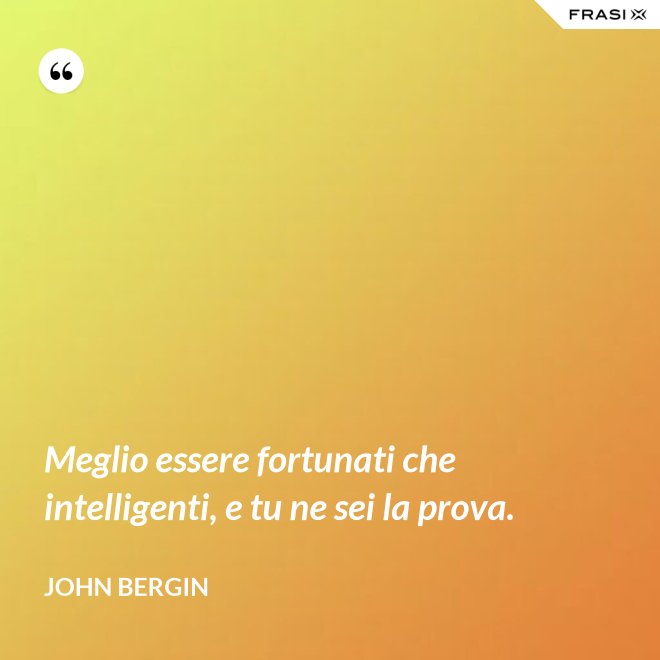 Meglio essere fortunati che intelligenti, e tu ne sei la prova. - John Bergin