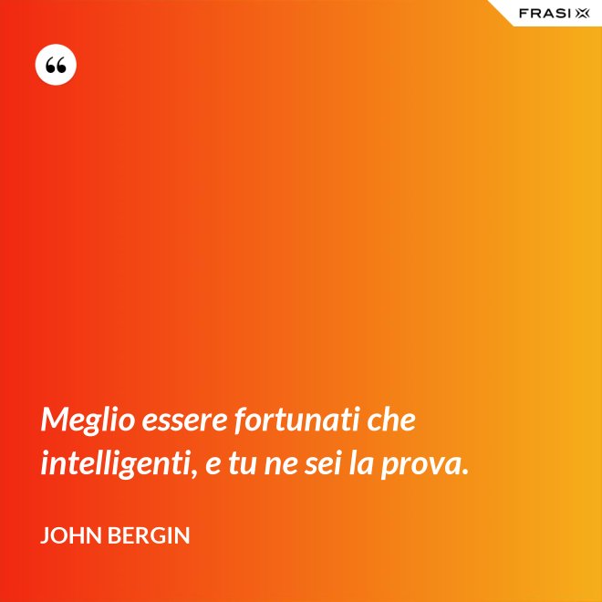 Meglio essere fortunati che intelligenti, e tu ne sei la prova. - John Bergin