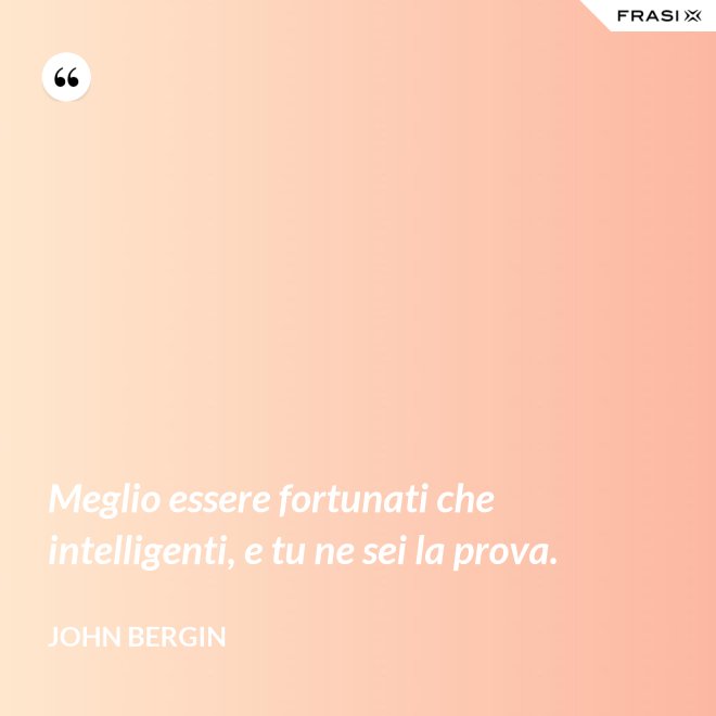 Meglio essere fortunati che intelligenti, e tu ne sei la prova. - John Bergin