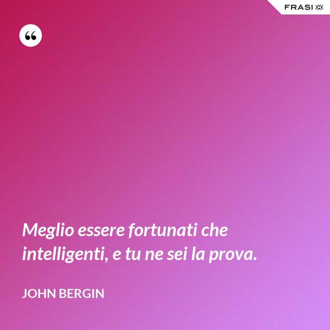 Meglio essere fortunati che intelligenti, e tu ne sei la prova. - John Bergin
